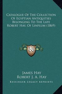 Cover image for Catalogue of the Collection of Egyptian Antiquities Belonging to the Late Robert Hay, of Linplum (1869)