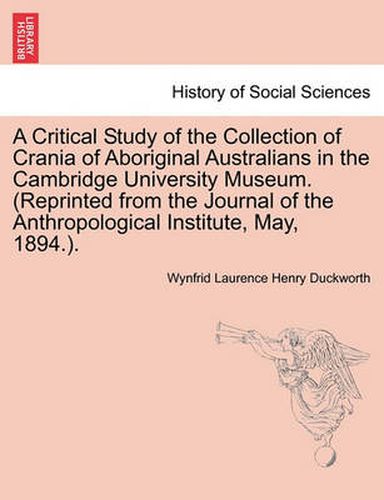 Cover image for A Critical Study of the Collection of Crania of Aboriginal Australians in the Cambridge University Museum. (Reprinted from the Journal of the Anthropological Institute, May, 1894.).