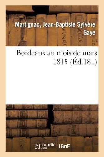 Bordeaux Au Mois de Mars 1815: Ou Notice Sur Les Evenemens Qui Ont Precede Le Depart de S. A. R. Madame, Duchesse d'Angouleme