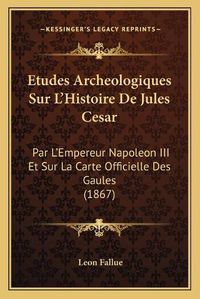 Cover image for Etudes Archeologiques Sur L'Histoire de Jules Cesar: Par L'Empereur Napoleon III Et Sur La Carte Officielle Des Gaules (1867)