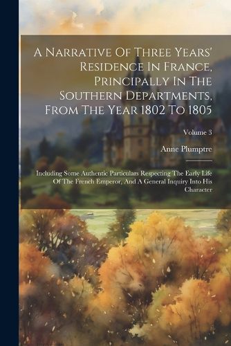 A Narrative Of Three Years' Residence In France, Principally In The Southern Departments, From The Year 1802 To 1805