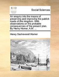 Cover image for An Enquiry Into the Means of Preserving and Improving the Publick Roads of This Kingdom. with Observations on the Probable Consequences of the Present Plan. by Henry Homer, A.M. ...