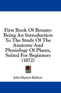 Cover image for First Book Of Botany: Being An Introduction To The Study Of The Anatomy And Physiology Of Plants, Suited For Beginners (1872)