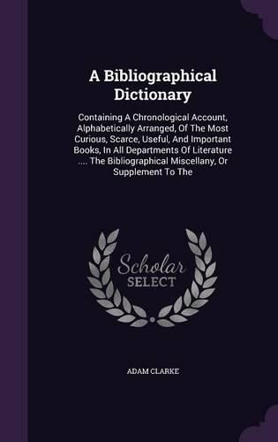 A Bibliographical Dictionary: Containing a Chronological Account, Alphabetically Arranged, of the Most Curious, Scarce, Useful, and Important Books, in All Departments of Literature .... the Bibliographical Miscellany, or Supplement to the