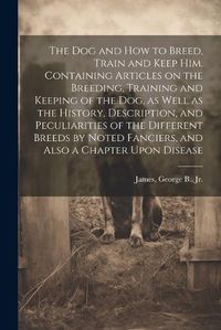 Cover image for The dog and how to Breed, Train and Keep him. Containing Articles on the Breeding, Training and Keeping of the dog, as Well as the History, Description, and Peculiarities of the Different Breeds by Noted Fanciers, and Also a Chapter Upon Disease