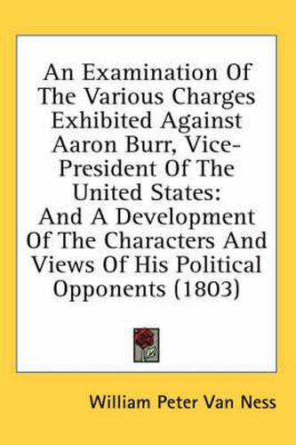 An Examination of the Various Charges Exhibited Against Aaron Burr, Vice-President of the United States: And a Development of the Characters and Views of His Political Opponents (1803)