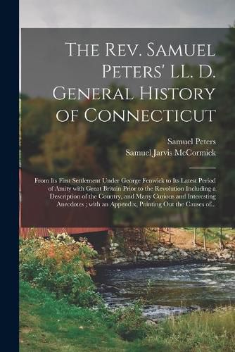 The Rev. Samuel Peters' LL. D. General History of Connecticut: From Its First Settlement Under George Fenwick to Its Latest Period of Amity With Great Britain Prior to the Revolution Including a Description of the Country, and Many Curious And...