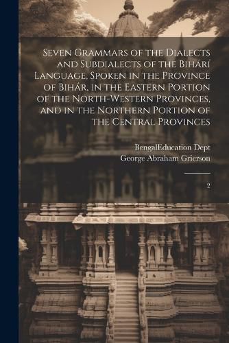 Seven Grammars of the Dialects and Subdialects of the Bihari Language, Spoken in the Province of Bihar, in the Eastern Portion of the North-western Provinces, and in the Northern Portion of the Central Provinces