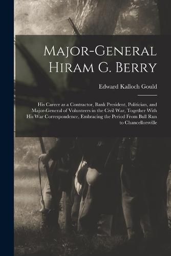 Cover image for Major-general Hiram G. Berry; his Career as a Contractor, Bank President, Politician, and Major-general of Volunteers in the Civil war, Together With his war Correspondence, Embracing the Period From Bull Run to Chancellorsville