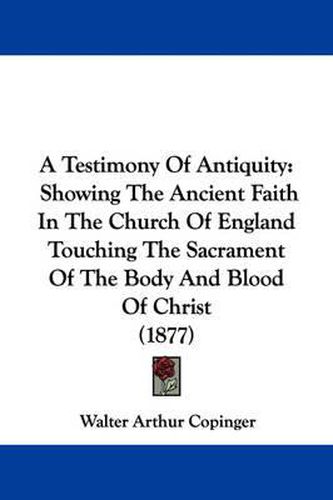 Cover image for A Testimony of Antiquity: Showing the Ancient Faith in the Church of England Touching the Sacrament of the Body and Blood of Christ (1877)