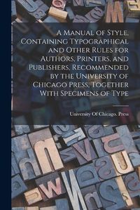 Cover image for A Manual of Style, Containing Typographical and Other Rules for Authors, Printers, and Publishers, Recommended by the University of Chicago Press, Together With Specimens of Type