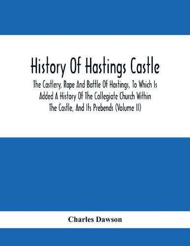 History Of Hastings Castle: The Castlery, Rape And Battle Of Hastings, To Which Is Added A History Of The Collegiate Church Within The Castle, And Its Prebends (Volume Ii)