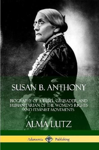 Susan B. Anthony: Biography of a Rebel, Crusader, and Humanitarian of the Women's Rights and Feminist Movements