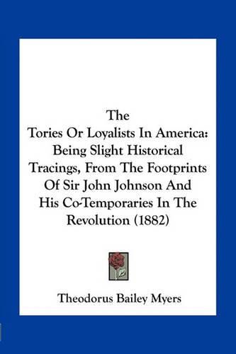 Cover image for The Tories or Loyalists in America: Being Slight Historical Tracings, from the Footprints of Sir John Johnson and His Co-Temporaries in the Revolution (1882)