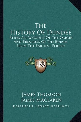 Cover image for The History of Dundee: Being an Account of the Origin and Progress of the Burgh from the Earliest Period