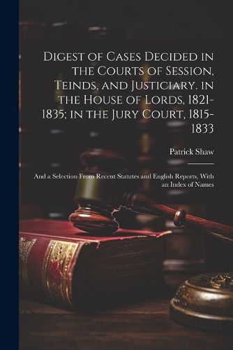 Cover image for Digest of Cases Decided in the Courts of Session, Teinds, and Justiciary. in the House of Lords, 1821-1835; in the Jury Court, 1815-1833