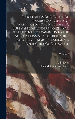 Cover image for Proceedings Of A Court Of Inquiry Convened At Washington, D.c., November 9, 1868 By Special Orders No. 217 War Department, To Examine Into The Accusations Against Brigadier And Brevet Major General A.b. Dyer, Chief Of Ordnance; Volume 2