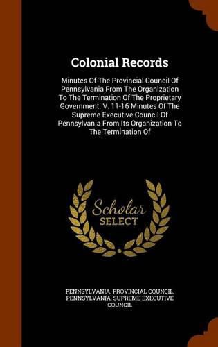 Colonial Records: Minutes of the Provincial Council of Pennsylvania from the Organization to the Termination of the Proprietary Government. V. 11-16 Minutes of the Supreme Executive Council of Pennsylvania from Its Organization to the Termination of