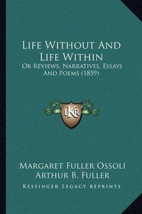 Cover image for Life Without and Life Within Life Without and Life Within: Or Reviews, Narratives, Essays and Poems (1859) or Reviews, Narratives, Essays and Poems (1859)