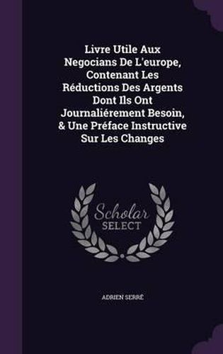 Livre Utile Aux Negocians de L'Europe, Contenant Les Reductions Des Argents Dont Ils Ont Journalierement Besoin, & Une Preface Instructive Sur Les Changes