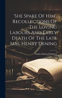 Cover image for 'she Spake Of Him', Recollections Of The Loving Labours And Early Death Of The Late Mrs. Henry Dening
