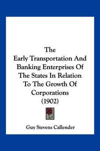 Cover image for The Early Transportation and Banking Enterprises of the States in Relation to the Growth of Corporations (1902)