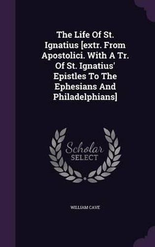 Cover image for The Life of St. Ignatius [Extr. from Apostolici. with a Tr. of St. Ignatius' Epistles to the Ephesians and Philadelphians]