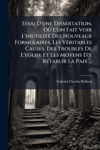Cover image for Essai D'Une Dissertation, O L'On Fait Voir L'Inutilit Des Nouveaux Formulaires, Les V Ritables Causes, Des Troubles de L'Eglise Et Les Moyens D'y R Tablir La Paix ...