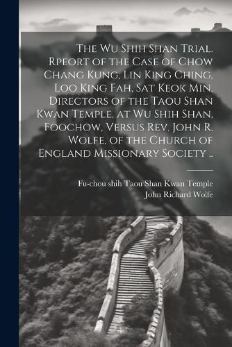 The Wu Shih Shan Trial. Rpeort of the Case of Chow Chang Kung, Lin King Ching, Loo King Fah, Sat Keok Min, Directors of the Taou Shan Kwan Temple, at Wu Shih Shan, Foochow, Versus Rev. John R. Wolfe, of the Church of England Missionary Society ..