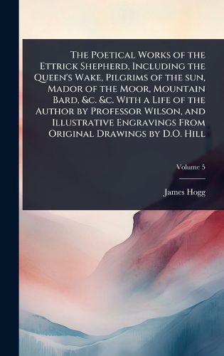 Cover image for The Poetical Works of the Ettrick Shepherd, Including the Queen's Wake, Pilgrims of the sun, Mador of the Moor, Mountain Bard, &c. &c. With a Life of the Author by Professor Wilson, and Illustrative Engravings From Original Drawings by D.O. Hill