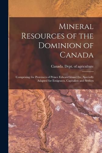 Mineral Resources of the Dominion of Canada: Comprising the Provinces of Prince Edward Island Etc. Specially Adapted for Emigrants, Capitalists and Settlers