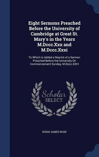 Cover image for Eight Sermons Preached Before the University of Cambridge at Great St. Mary's in the Years M.DCCC.XXX and M.DCCC.XXXI: To Which Is Added a Reprint of a Sermon Preached Before the University on Commencement Sunday, M.DCCC.XXVI