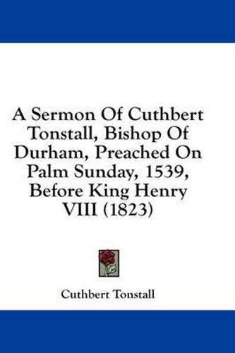 Cover image for A Sermon of Cuthbert Tonstall, Bishop of Durham, Preached on Palm Sunday, 1539, Before King Henry VIII (1823)