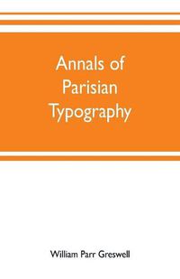 Cover image for Annals of Parisian typography: containing an account of the earliest typographical establishments of Paris; and notices and illustrations of the most remarkable productions of the Parisian Gothic press