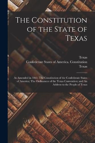 Cover image for The Constitution of the State of Texas: as Amended in 1861; The Constitution of the Confederate States of America; The Ordinances of the Texas Convention; and An Address to the People of Texas