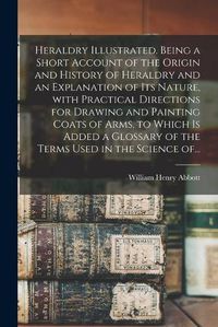 Cover image for Heraldry Illustrated. Being a Short Account of the Origin and History of Heraldry and an Explanation of Its Nature, With Practical Directions for Drawing and Painting Coats of Arms, to Which is Added a Glossary of the Terms Used in the Science Of...