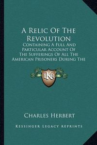 Cover image for A Relic of the Revolution: Containing a Full and Particular Account of the Sufferings of All the American Prisoners During the Revolution of 1776