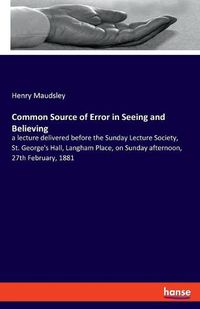 Cover image for Common Source of Error in Seeing and Believing: a lecture delivered before the Sunday Lecture Society, St. George's Hall, Langham Place, on Sunday afternoon, 27th February, 1881