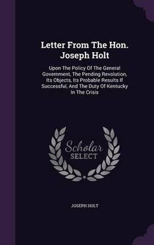 Letter from the Hon. Joseph Holt: Upon the Policy of the General Government, the Pending Revolution, Its Objects, Its Probable Results If Successful, and the Duty of Kentucky in the Crisis