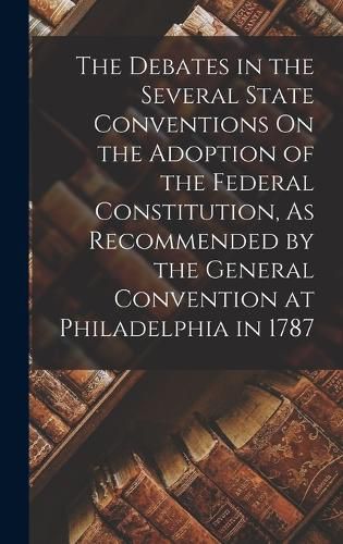 Cover image for The Debates in the Several State Conventions On the Adoption of the Federal Constitution, As Recommended by the General Convention at Philadelphia in 1787