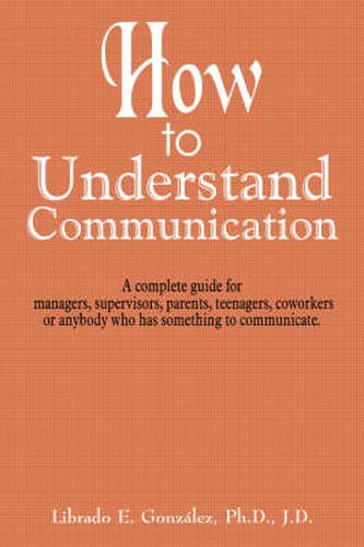 Cover image for How to Understand Communication: A Complete Guide for Managers, Supervisors, Parents, Teenagers, Coworkers or Anybody Who Has Something to Communicate.