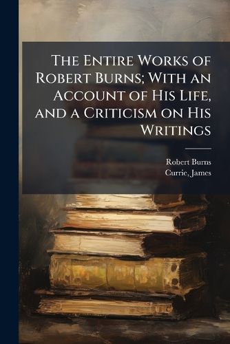 Cover image for The Entire Works of Robert Burns; With an Account of His Life, and a Criticism on His Writings