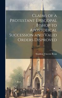 Cover image for Claims of a Protestant Episcopal Bishop to Apostolical Succession and Valid Orders Disproved