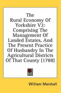 Cover image for The Rural Economy of Yorkshire V2: Comprising the Management of Landed Estates, and the Present Practice of Husbandry in the Agricultural Districts of That County (1788)