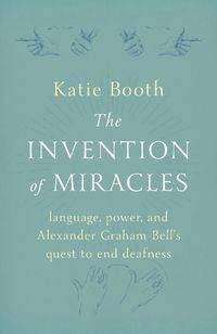 Cover image for The Invention of Miracles: language, power, and Alexander Graham Bell's quest to end deafness