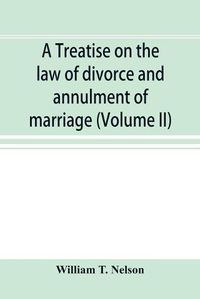 Cover image for A treatise on the law of divorce and annulment of marriage: including the adjustment of property rights upon divorce the Procedure in suits for divorce and the validity and extraterritorial effect of decrees of divorce (Volume II)
