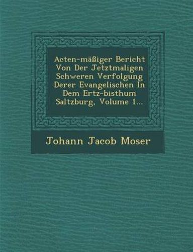 Cover image for Acten-Massiger Bericht Von Der Jetztmaligen Schweren Verfolgung Derer Evangelischen in Dem Ertz-Bisthum Saltzburg, Volume 1...