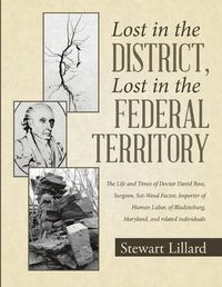 Cover image for Lost in the District, Lost in the Federal Territory: The Life and Times of Doctor David Ross, Surgeon, Sot-Weed Factor, Importer of Human Labor, of Bladensburg, Maryland, and Related Individuals