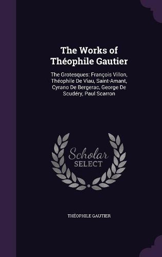 The Works of Theophile Gautier: The Grotesques: Francois Villon, Theophile de Viau, Saint-Amant, Cyrano de Bergerac, George de Scudery, Paul Scarron