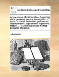Cover image for A New System of Mathematics. Containing Plane Geometry; General Investigation of Areas, Surfaces, and Solids; Greatest and Least Quantities; Trigonometry; Logarithms; Motion, ... to Which Is Prefixed the First Principles of Algebra